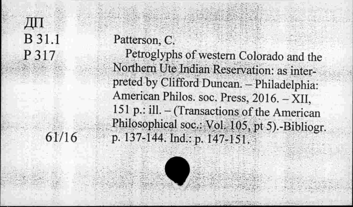 ﻿Jin B31.1 P317
61/16
Patterson, C.
Petroglyphs of western Colorado and the Northern Ute Indian Reservation: as interpreted by Clifford Duncan. - Philadelphia: American Philos, soc. Press, 2016. - XII, 151 p.: ill. - (Transactions of the American Philosophical soc.: Vol. 105, pt 5).-Bibliogr. p. 137-144. Ind.: p. 147-151.